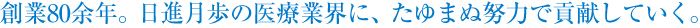 創業80余年。日進月歩の医療業界に、たゆまぬ努力で貢献していく。